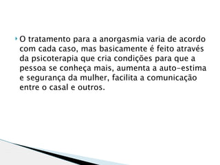    O tratamento para a anorgasmia varia de acordo
    com cada caso, mas basicamente é feito através
    da psicoterapia que cria condições para que a
    pessoa se conheça mais, aumenta a auto-estima
    e segurança da mulher, facilita a comunicação
    entre o casal e outros.
 
