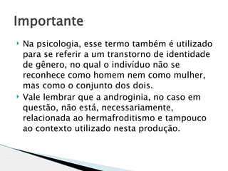 Importante
   Na psicologia, esse termo também é utilizado
    para se referir a um transtorno de identidade
    de gênero, no qual o indivíduo não se
    reconhece como homem nem como mulher,
    mas como o conjunto dos dois.
   Vale lembrar que a androginia, no caso em
    questão, não está, necessariamente,
    relacionada ao hermafroditismo e tampouco
    ao contexto utilizado nesta produção.
 