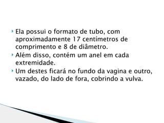  Ela possui o formato de tubo, com
  aproximadamente 17 centímetros de
  comprimento e 8 de diâmetro.
 Além disso, contém um anel em cada

  extremidade.
 Um destes ficará no fundo da vagina e outro,

  vazado, do lado de fora, cobrindo a vulva.
 