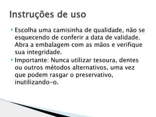 Instruções de uso
 Escolha uma camisinha de qualidade, não se
  esquecendo de conferir a data de validade.
  Abra a embalagem com as mãos e verifique
  sua integridade.
 Importante: Nunca utilizar tesoura, dentes

  ou outros métodos alternativos, uma vez
  que podem rasgar o preservativo,
  inutilizando-o.
 