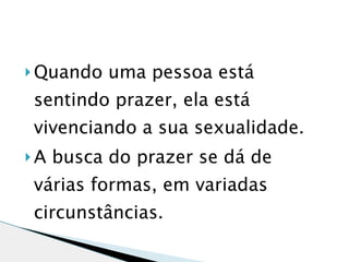  Quando   uma pessoa está
sentindo prazer, ela está
vivenciando a sua sexualidade.
A   busca do prazer se dá de
várias formas, em variadas
circunstâncias.
 