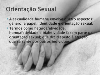 Orientação Sexual
 A sexualidade humana envolve quatro aspectos:
  gênero; e papel, identidade e orientação sexual.
 Termos como heteroafetividade,

  homoafetividade e biafetividade fazem parte da
  orientação sexual; que diz respeito à atração
  que se sente por outros indivíduos.
 