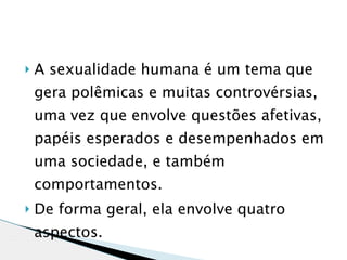    A sexualidade humana é um tema que
    gera polêmicas e muitas controvérsias,
    uma vez que envolve questões afetivas,
    papéis esperados e desempenhados em
    uma sociedade, e também
    comportamentos.
   De forma geral, ela envolve quatro
    aspectos.
 