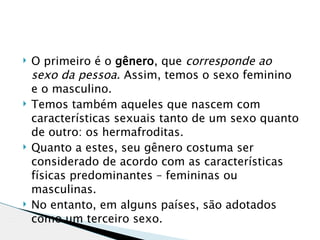    O primeiro é o gênero, que corresponde ao
    sexo da pessoa. Assim, temos o sexo feminino
    e o masculino.
   Temos também aqueles que nascem com
    características sexuais tanto de um sexo quanto
    de outro: os hermafroditas.
   Quanto a estes, seu gênero costuma ser
    considerado de acordo com as características
    físicas predominantes – femininas ou
    masculinas.
   No entanto, em alguns países, são adotados
    como um terceiro sexo.
 