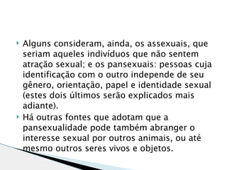    Alguns consideram, ainda, os assexuais, que
    seriam aqueles indivíduos que não sentem
    atração sexual; e os pansexuais: pessoas cuja
    identificação com o outro independe de seu
    gênero, orientação, papel e identidade sexual
    (estes dois últimos serão explicados mais
    adiante).
   Há outras fontes que adotam que a
    pansexualidade pode também abranger o
    interesse sexual por outros animais, ou até
    mesmo outros seres vivos e objetos.
 