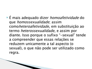    É mais adequado dizer homoafetividade do
    que homossexualidade; assim
    comoheteroafetividade, em substituição ao
    termo heterossexualidade, e assim por
    diante. Isso porque o sufixo “-sexual” tende
    a compreender que essas relações se
    reduzem unicamente a tal aspecto (o
    sexual), o que não pode ser utilizado como
    regra.
 