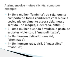 Assim, envolve muitos clichês, como por
exemplo:
   1- Uma mulher “feminina”: ou seja, que se
    comporta de forma condizente com o que a
    sociedade geralmente espera dela, nesse
    sentido – se maquia, é delicada, enfim...;
   2- Uma mulher que não é vaidosa e gosta de
    esportes violentos, é “masculinizada”;
   3- Um homem delicado, sensível,
    “afeminado”;
   4- Um homem rude, viril, é “masculino”,
    “másculo”;
 