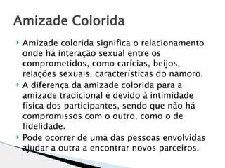 Amizade Colorida
   Amizade colorida significa o relacionamento
    onde há interação sexual entre os
    comprometidos, como carícias, beijos,
    relações sexuais, características do namoro. 
   A diferença da amizade colorida para a
    amizade tradicional é devido à intimidade
    física dos participantes, sendo que não há
    compromissos com o outro, como o de
    fidelidade.
   Pode ocorrer de uma das pessoas envolvidas
    ajudar a outra a encontrar novos parceiros. 
 