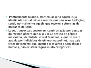    Pontualmente falando, transexual seria aquele cuja
    identidade sexual não é a mesma que seu sexo biológico;
    sendo normalmente aquele que recorre a cirurgias de
    mudança de sexo.
   Logo, transexuais costumam sentir atração por pessoas
    do mesmo gênero que o seu (ex.: pessoa de gênero
    masculino, identidade sexual feminina, e que se sente
    atraída por indivíduos de gênero masculino), mas vale
    frisar novamente que, quando o assunto é sexualidade
    humana, não existem regras muito categóricas.
 