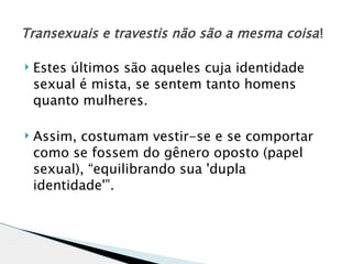 Transexuais e travestis não são a mesma coisa !

   Estes últimos são aqueles cuja identidade
    sexual é mista, se sentem tanto homens
    quanto mulheres.

   Assim, costumam vestir-se e se comportar
    como se fossem do gênero oposto (papel
    sexual), “equilibrando sua 'dupla
    identidade'”.
 