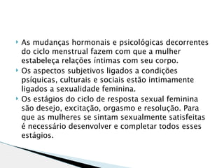    As mudanças hormonais e psicológicas decorrentes
    do ciclo menstrual fazem com que a mulher
    estabeleça relações íntimas com seu corpo.
   Os aspectos subjetivos ligados a condições
    psíquicas, culturais e sociais estão intimamente
    ligados a sexualidade feminina.
   Os estágios do ciclo de resposta sexual feminina
    são desejo, excitação, orgasmo e resolução. Para
    que as mulheres se sintam sexualmente satisfeitas
    é necessário desenvolver e completar todos esses
    estágios.
 