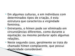    Em algumas culturas, e em indivíduos com
    determinados tipos de criação, é esta
    estrutura que caracteriza a virgindade
    feminina.
   Entretanto, o hímen pode ser eliminado em
    circunstâncias diferentes, como durante a
    equitação; ou mesmo perdurar após algumas
    relações.
   Neste segundo caso, geralmente se trata do
    chamado hímen complacente, que possui
    elasticidade considerável. 
 