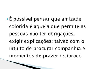 É   possível pensar que amizade
colorida é aquela que permite as
pessoas não ter obrigações,
exigir explicações; talvez com o
intuito de procurar companhia e
momentos de prazer recíproco. 
 