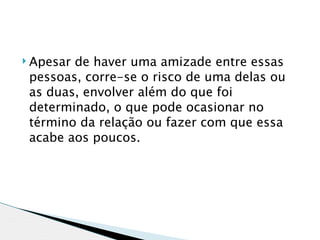  Apesarde haver uma amizade entre essas
 pessoas, corre-se o risco de uma delas ou
 as duas, envolver além do que foi
 determinado, o que pode ocasionar no
 término da relação ou fazer com que essa
 acabe aos poucos. 
 