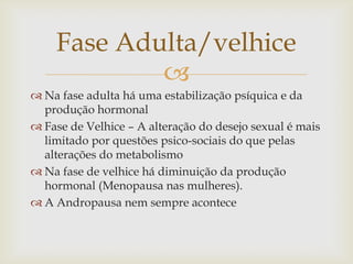 Fase Adulta/velhice
            
 Na fase adulta há uma estabilização psíquica e da
  produção hormonal
 Fase de Velhice – A alteração do desejo sexual é mais
  limitado por questões psico-sociais do que pelas
  alterações do metabolismo
 Na fase de velhice há diminuição da produção
  hormonal (Menopausa nas mulheres).
 A Andropausa nem sempre acontece
 