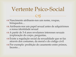 Vertente Psico-Social
             
 Nascimento atribuem-nos um nome, roupas,
  brinquedos…
 Atribuem-nos um papel sexual antes de adquirirmos
  a nossa identidade sexual
 A partir de 3-4 anos revelamos interesses sexuais
  (exploração do corpo, perguntas,
 Existe a regulação social da sexualidade que se faz
  através dos costumes, da moral e do código civil
 Por exemplo: proibição de casamento entre primos,
  Incesto…
 