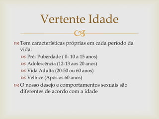 Vertente Idade
                  
 Tem características próprias em cada período da
  vida:
     Pré- Puberdade ( 0- 10 a 15 anos)
     Adolescência (12-13 aos 20 anos)
     Vida Adulta (20-50 ou 60 anos)
     Velhice (Após os 60 anos)
 O nosso desejo e comportamentos sexuais são
  diferentes de acordo com a idade
 