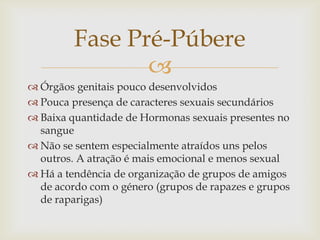 Fase Pré-Púbere
                
 Órgãos genitais pouco desenvolvidos
 Pouca presença de caracteres sexuais secundários
 Baixa quantidade de Hormonas sexuais presentes no
  sangue
 Não se sentem especialmente atraídos uns pelos
  outros. A atração é mais emocional e menos sexual
 Há a tendência de organização de grupos de amigos
  de acordo com o género (grupos de rapazes e grupos
  de raparigas)
 