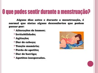 Alguns dias antes e durante a menstruação, é
normal que sintas alguns desconfortos que podem
passar por:
 Alterações de humor;
 Irritabilidade;
 Agitação;
 Dor de cabeça;
 Tenção mamária;
 Perda de apetite;
 Dor de barriga;
 Apetites inesperados.
 