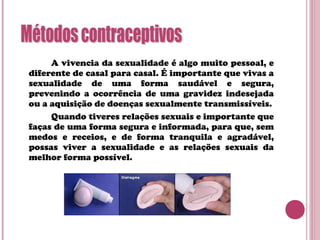 A vivencia da sexualidade é algo muito pessoal, e
diferente de casal para casal. É importante que vivas a
sexualidade de uma forma saudável e segura,
prevenindo a ocorrência de uma gravidez indesejada
ou a aquisição de doenças sexualmente transmissíveis.
Quando tiveres relações sexuais e importante que
faças de uma forma segura e informada, para que, sem
medos e receios, e de forma tranquila e agradável,
possas viver a sexualidade e as relações sexuais da
melhor forma possível.
 