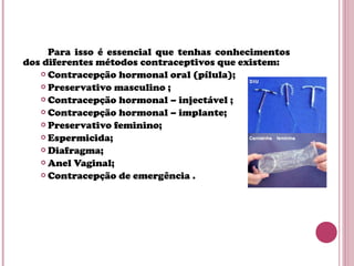 Para isso é essencial que tenhas conhecimentos
dos diferentes métodos contraceptivos que existem:
 Contracepção hormonal oral (pílula);
 Preservativo masculino ;
 Contracepção hormonal – injectável ;
 Contracepção hormonal – implante;
 Preservativo feminino;
 Espermicida;
 Diafragma;
 Anel Vaginal;
 Contracepção de emergência .
 