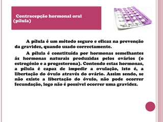 A pílula é um método seguro e eficaz na prevenção
da gravidez, quando usado correctamente.
A pílula é constituída por hormonas semelhantes
ás hormonas naturais produzidas pelos ovários (o
estrogénio e a progesterona). Contendo estas hormonas,
a pílula é capaz de impedir a ovulação, isto é, a
libertação do óvulo através do ovário. Assim sendo, se
não existe a libertação do óvulo, não pode ocorrer
fecundação, logo não é possível ocorrer uma gravidez.
Contracepção hormonal oral
(pílula)
 