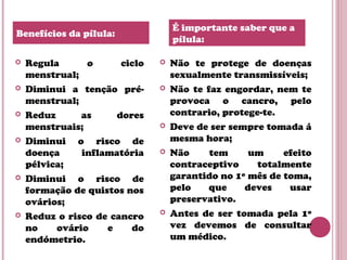  Regula o ciclo
menstrual;
 Diminui a tenção pré-
menstrual;
 Reduz as dores
menstruais;
 Diminui o risco de
doença inflamatória
pélvica;
 Diminui o risco de
formação de quistos nos
ovários;
 Reduz o risco de cancro
no ovário e do
endómetrio.
 Não te protege de doenças
sexualmente transmissíveis;
 Não te faz engordar, nem te
provoca o cancro, pelo
contrario, protege-te.
 Deve de ser sempre tomada á
mesma hora;
 Não tem um efeito
contraceptivo totalmente
garantido no 1º mês de toma,
pelo que deves usar
preservativo.
 Antes de ser tomada pela 1º
vez devemos de consultar
um médico.
Benefícios da pílula:
É importante saber que a
pílula:
 