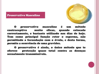 O preservativo masculino é um método
contraceptivo muito eficaz, quando colocado
correctamente, e bastante utilizado nos dias de hoje.
Tem como principal função reter o esperma, não
permitindo a fecundação com o óvulo, e desta forma,
permite a ocorrência de uma gravidez.
O preservativo é ainda, o único método que te
oferece protecção quase total contra as doenças
sexualmente transmissíveis.
Preservativo Masculino
 