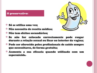  Só se utiliza uma vez;
 Não necessita de receita médica;
 Não tem efeitos secundários;
 Se não for colocado correctamente pode rasgar
durante a relação sexual ou ficar no interior da vagina;
 Pode ser oferecido pelos profissionais de saúde sempre
que necessitares, de forma gratuita;
 Aumenta a sua eficacia quando utilizado com um
espermicida.
O preservativo:
 