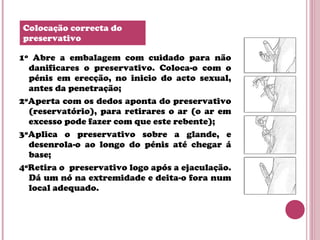 1º Abre a embalagem com cuidado para não
danificares o preservativo. Coloca-o com o
pénis em erecção, no inicio do acto sexual,
antes da penetração;
2ºAperta com os dedos aponta do preservativo
(reservatório), para retirares o ar (o ar em
excesso pode fazer com que este rebente);
3ºAplica o preservativo sobre a glande, e
desenrola-o ao longo do pénis até chegar á
base;
4ºRetira o preservativo logo após a ejaculação.
Dá um nó na extremidade e deita-o fora num
local adequado.
Colocação correcta do
preservativo
 
