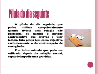 A pílula do dia seguinte, que
podes utilizar excepcionalmente
quando tiveste uma relação não
protegida, ou quando o método
contraceptivo que estavas a usar
falhou. Esta pílula tem como objectivo
exclusivamente o da contracepção de
emergência.
É o único método que pode ser
utilizado depois da relação sexual,
capaz de impedir uma gravidez .
 