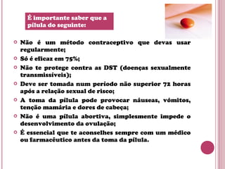  Não é um método contraceptivo que devas usar
regularmente;
 Só é eficaz em 75%;
 Não te protege contra as DST (doenças sexualmente
transmissíveis);
 Deve ser tomada num período não superior 72 horas
após a relação sexual de risco;
 A toma da pílula pode provocar náuseas, vómitos,
tenção mamária e dores de cabeça;
 Não é uma pílula abortiva, simplesmente impede o
desenvolvimento da ovulação;
 É essencial que te aconselhes sempre com um médico
ou farmacêutico antes da toma da pílula.
É importante saber que a
pílula do seguinte:
 