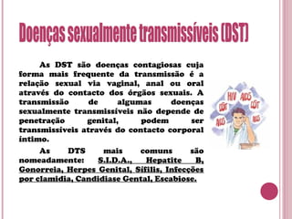 As DST são doenças contagiosas cuja
forma mais frequente da transmissão é a
relação sexual via vaginal, anal ou oral
através do contacto dos órgãos sexuais. A
transmissão de algumas doenças
sexualmente transmissíveis não depende de
penetração genital, podem ser
transmissíveis através do contacto corporal
íntimo.
As DTS mais comuns são
nomeadamente: S.I.D.A., Hepatite B,
Gonorreia, Herpes Genital, Sífilis, Infecções
por clamidia, Candidiase Gental, Escabiose.
 
