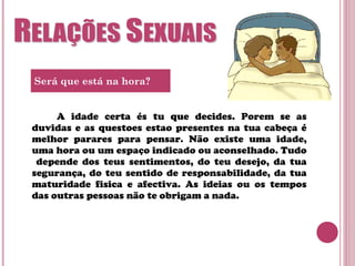 A idade certa és tu que decides. Porem se as
duvidas e as questoes estao presentes na tua cabeça é
melhor parares para pensar. Não existe uma idade,
uma hora ou um espaço indicado ou aconselhado. Tudo
depende dos teus sentimentos, do teu desejo, da tua
segurança, do teu sentido de responsabilidade, da tua
maturidade fisica e afectiva. As ideias ou os tempos
das outras pessoas não te obrigam a nada.
Será que está na hora?
 