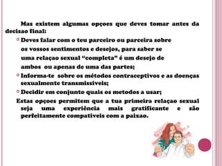 Mas existem algumas opçoes que deves tomar antes da
decisao final:
 Deves falar com o teu parceiro ou parceira sobre
os vossos sentimentos e desejos, para saber se
uma relaçao sexual “completa” é um desejo de
ambos ou apenas de uma das partes;
 Informa-te sobre os métodos contraceptivos e as doenças
sexualmente transmissiveis;
 Decidir em conjunto quais os metodos a usar;
Estas opçoes permitem que a tua primeira relaçao sexual
seja uma experiência mais gratificante e são
perfeitamente compativeis com a paixao.
 