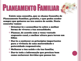 Existe uma consulta, que se chama Consulta de
Planeamento Familiar, gratuita, e que podes aceder
sempre que quiseres no teu centro de saúde. Nesta
consulta vamos:
 Orientar-te e aconselhar-te sobre a melhor
forma de viveres a tua sexualidade;
 Planear, de acordo com a vossa vontade
enquanto casal, a melhor altura para terem um
filho;
 Dar-te a conhecer os princípios importantes
para a vivência de uma maternidade e
paternidade responsáveis;
 Melhorar a tua saúde e da tua família;
 Dar-te toda a informação que precisas bem
como esclarecer duvidas que possas ter.
 