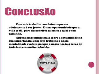 Com este trabalho concluímos que ser
adolescente é ser jovem. É uma oportunidade que a
vida te dá, para descobrires quem és e qual o teu
caminho.
Aprendemos muito mais sobre a sexualidade e a
sua importância, com este trabalho a nossa
mentalidade evoluiu porque a nossa noção á cerca de
tudo isso era muito reduzida.
 