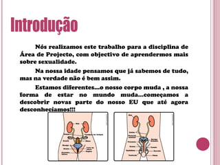 Nós realizamos este trabalho para a disciplina de
Área de Projecto, com objectivo de aprendermos mais
sobre sexualidade.
Na nossa idade pensamos que já sabemos de tudo,
mas na verdade não é bem assim.
Estamos diferentes…o nosso corpo muda , a nossa
forma de estar no mundo muda…começamos a
descobrir novas parte do nosso EU que até agora
desconhecíamos!!!
 