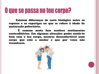 Existem diferenças de cariz biológico entre os
rapazes e as raparigas no que se refere à idade de
maturação pubertária.
É comum nesta fase sentires sentimentos
contraditórios. Em algumas situações podes sentir-te
bem com o teu corpo, noutras desconfortável num
corpo que está a mudar e que por vezes não
reconheces.
 