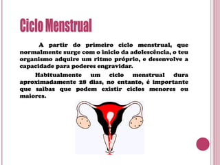 A partir do primeiro ciclo menstrual, que
normalmente surge com o inicio da adolescência, o teu
organismo adquire um ritmo próprio, e desenvolve a
capacidade para poderes engravidar.
Habitualmente um ciclo menstrual dura
aproximadamente 28 dias, no entanto, é importante
que saibas que podem existir ciclos menores ou
maiores.
 