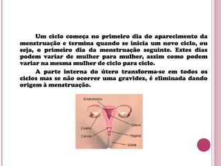 Um ciclo começa no primeiro dia do aparecimento da
menstruação e termina quando se inicia um novo ciclo, ou
seja, o primeiro dia da menstruação seguinte. Estes dias
podem variar de mulher para mulher, assim como podem
variar na mesma mulher de ciclo para ciclo.
A parte interna do útero transforma-se em todos os
ciclos mas se não ocorrer uma gravidez, é eliminada dando
origem à menstruação.
 