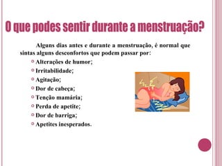 Alguns dias antes e durante a menstruação, é normal que sintas alguns desconfortos que podem passar por: Alterações de humor; Irritabilidade; Agitação; Dor de cabeça; Tenção mamária; Perda de apetite; Dor de barriga; Apetites inesperados. O que podes sentir durante a menstruação? 