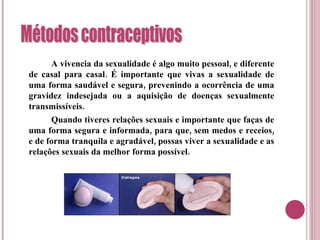 A vivencia da sexualidade é algo muito pessoal, e diferente de casal para casal. É importante que vivas a sexualidade de uma forma saudável e segura, prevenindo a ocorrência de uma gravidez indesejada ou a aquisição de doenças sexualmente transmissíveis. Quando tiveres relações sexuais e importante que faças de uma forma segura e informada, para que, sem medos e receios, e de forma tranquila e agradável, possas viver a sexualidade e as relações sexuais da melhor forma possível. 