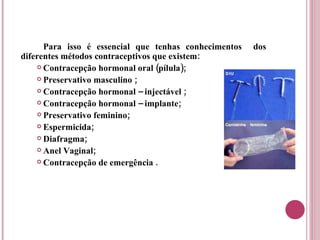 Para isso é essencial que tenhas conhecimentos  dos diferentes métodos contraceptivos que existem: Contracepção hormonal oral (pílula); Preservativo masculino ; Contracepção hormonal – injectável ; Contracepção hormonal – implante; Preservativo feminino; Espermicida; Diafragma; Anel Vaginal; Contracepção de emergência . 