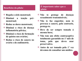 Regula o ciclo menstrual; Diminui a tenção pré-menstrual; Reduz as dores menstruais; Diminui o risco de doença inflamatória pélvica; Diminui o risco de formação de quistos nos ovários; Reduz o risco de cancro no ovário e do endómetrio.  Não te protege de doenças sexualmente transmissíveis; Não te faz engordar, nem te provoca o cancro, pelo contrario, protege-te. Deve de ser sempre tomada á mesma hora; Não tem um efeito contraceptivo totalmente garantido no 1º mês de toma, pelo que deves usar preservativo.  Antes de ser tomada pela 1º vez devemos de consultar um médico. Benefícios da pílula: É importante saber que a pílula: 