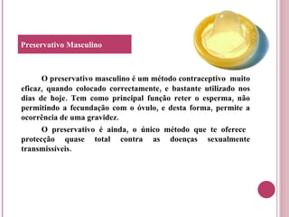 O preservativo masculino é um método contraceptivo  muito eficaz, quando colocado correctamente, e bastante utilizado nos dias de hoje. Tem como principal função reter o esperma, não permitindo a fecundação com o óvulo, e desta forma, permite a ocorrência de uma gravidez. O preservativo é ainda, o único método que te oferece  protecção quase total contra as doenças sexualmente transmissíveis. Preservativo Masculino 