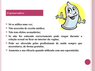 Só se utiliza uma vez; Não necessita de receita médica; Não tem efeitos secundários; Se não for colocado correctamente pode rasgar durante a relação sexual ou ficar no interior da vagina; Pode ser oferecido pelos profissionais de saúde sempre que necessitares, de forma gratuita; Aumenta a sua eficacia quando utilizado com um espermicida. O preservativo: 