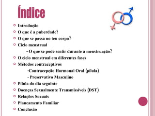 Introdução O que é a puberdade? O que se passa no teu corpo? Ciclo menstrual - O que se pode sentir durante a menstruação? O ciclo menstrual em diferentes fases Métodos contraceptivos -Contracepção Hormonal Oral (pílula) - Preservativo Masculino Pílula do dia seguinte Doenças Sexualmente Transmissíveis (DST) Relações Sexuais Planeamento Familiar Conclusão Índice 