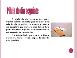 A pílula do dia seguinte, que podes utilizar excepcionalmente quando tiveste uma relação não protegida, ou quando o método contraceptivo que estavas a usar falhou. Esta pílula tem como objectivo exclusivamente o da contracepção de emergência. É o único método que pode ser utilizado depois da relação sexual, capaz de impedir uma gravidez . Pílula do dia seguinte  