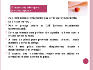 Não é um método contraceptivo que devas usar regularmente; Só é eficaz em 75%; Não te protege contra as DST (doenças sexualmente transmissíveis); Deve ser tomada num período não superior 72 horas após a relação sexual de risco; A toma da pílula pode provocar náuseas, vómitos, tenção mamária e dores de cabeça; Não é uma pílula abortiva, simplesmente impede o desenvolvimento da ovulação; É essencial que te aconselhes sempre com um médico ou farmacêutico antes da toma da pílula. É importante saber que a pílula do seguinte: 